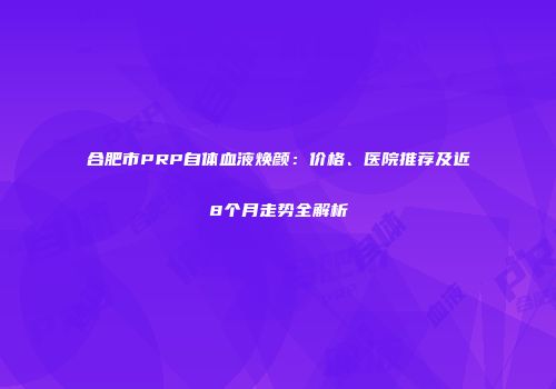 合肥市PRP自体血液焕颜：价格、医院推荐及近8个月走势全解析