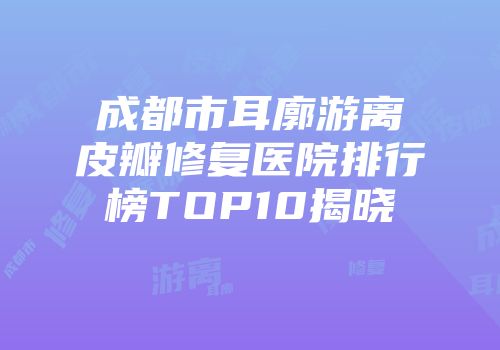 成都市耳廓游离皮瓣修复医院排行榜TOP10揭晓