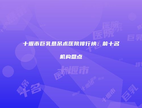 十堰市巨乳悬吊术医院排行榜：前十名机构盘点