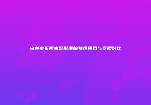 乌兰察布两家整形医院特色项目与资质对比