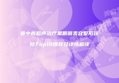 晋中市超声治疗黑眼圈美容整形医院Top10推荐及详情解读