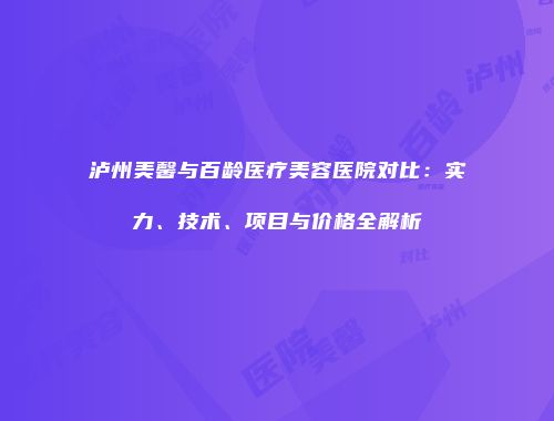 泸州美馨与百龄医疗美容医院对比：实力、技术、项目与价格全解析