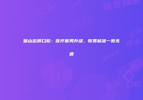 保山志辉口腔：医疗服务升级，收费标准一览无遗