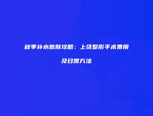 秋季补水嫩肤攻略：上饶整形手术费用及日常方法