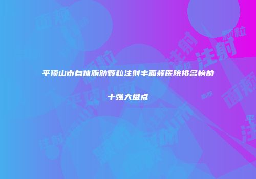 平顶山市自体脂肪颗粒注射丰面颊医院排名榜前十强大盘点