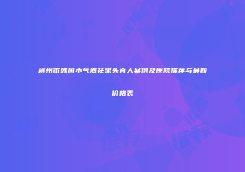 郴州市韩国小气泡祛黑头真人案例及医院推荐与最新价格表