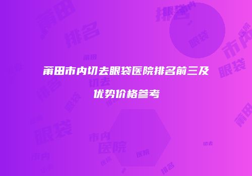 莆田市内切去眼袋医院排名前三及优势价格参考