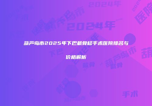 葫芦岛市2025年下巴截骨移手术医院排名与价格解析