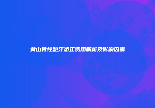 黄山骨性龅牙矫正费用解析及影响因素