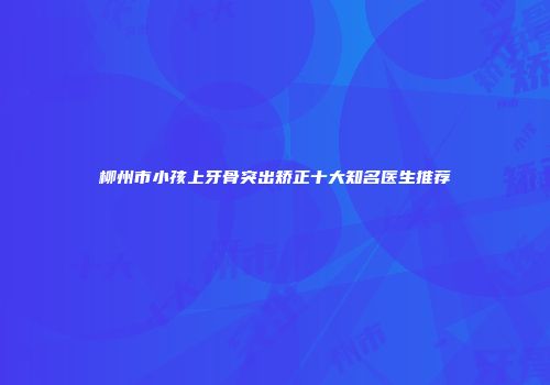 柳州市小孩上牙骨突出矫正十大知名医生推荐