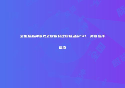 全国超脉冲激光去除眼袋医院排名前50，美丽选择指南