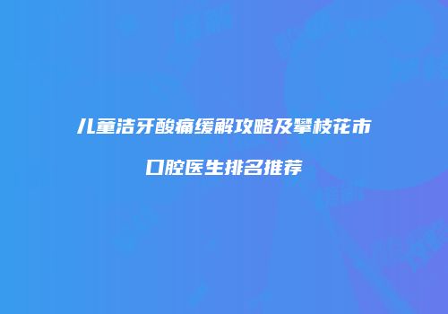 儿童洁牙酸痛缓解攻略及攀枝花市口腔医生排名推荐