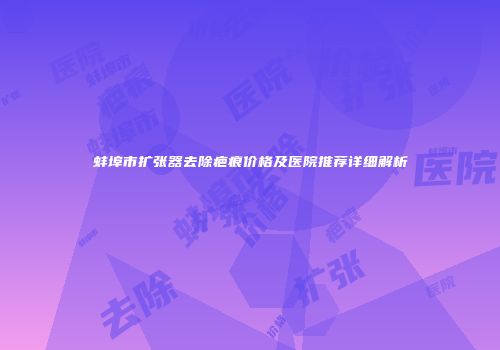 蚌埠市扩张器去除疤痕价格及医院推荐详细解析