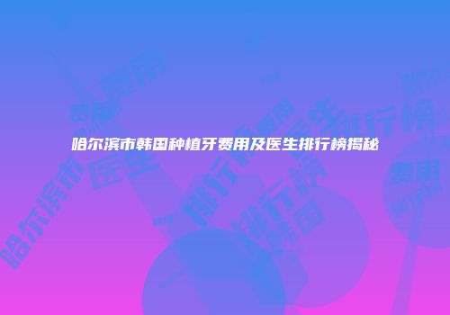 哈尔滨市韩国种植牙费用及医生排行榜揭秘