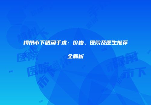 梅州市下眼角手术：价格、医院及医生推荐全解析