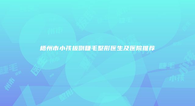 梧州市小孩拔倒睫毛整形医生及医院推荐