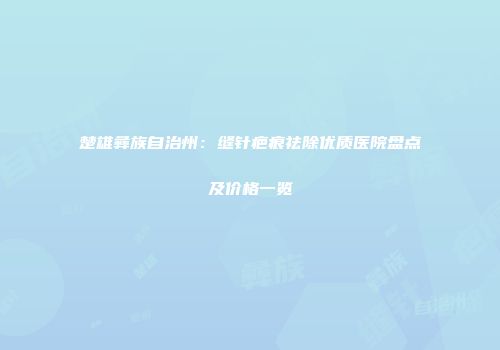 楚雄彝族自治州：缝针疤痕祛除优质医院盘点及价格一览