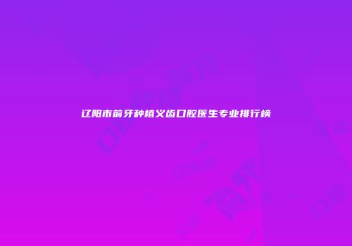辽阳市前牙种植义齿口腔医生专业排行榜