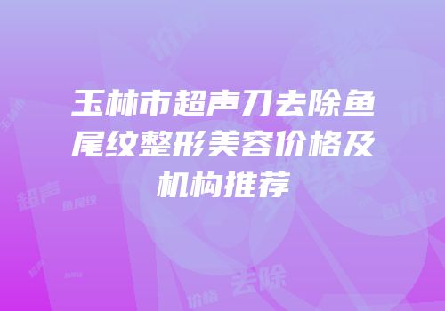 玉林市超声刀去除鱼尾纹整形美容价格及机构推荐