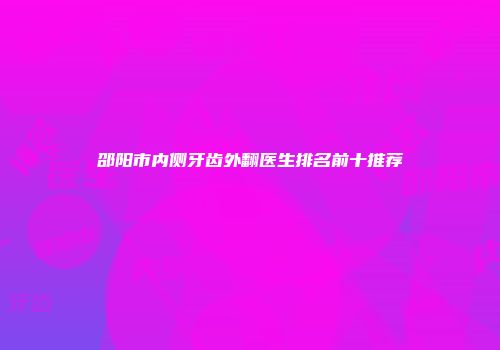 邵阳市内侧牙齿外翻医生排名前十推荐