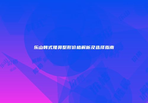 乐山韩式隆鼻整形价格解析及选择指南