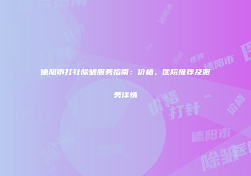 德阳市打针除皱服务指南：价格、医院推荐及服务详情