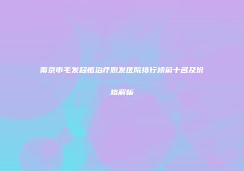 南京市毛发移植治疗脱发医院排行榜前十名及价格解析