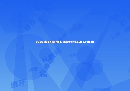 长春市儿童填牙洞医院排名及推荐