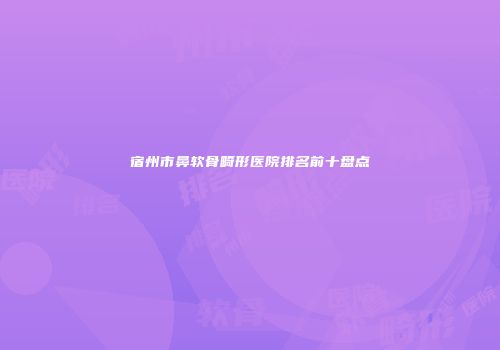 宿州市鼻软骨畸形医院排名前十盘点