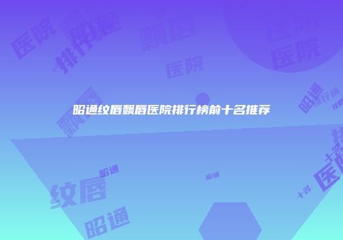 昭通纹唇飘唇医院排行榜前十名推荐