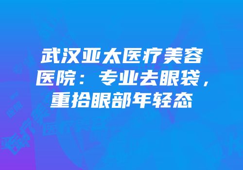 武汉亚太医疗美容医院：专业去眼袋，重拾眼部年轻态