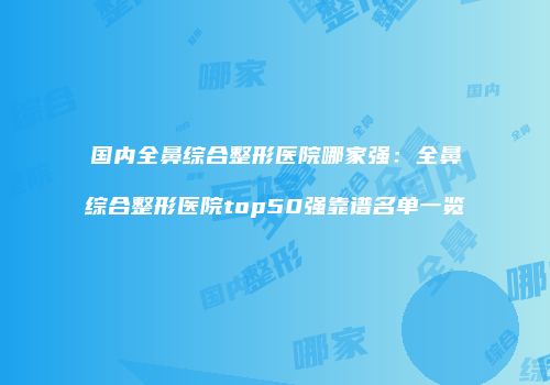 国内全鼻综合整形医院哪家强：全鼻综合整形医院top50强靠谱名单一览