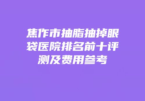 焦作市抽脂抽掉眼袋医院排名前十评测及费用参考
