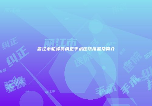 丽江市驼峰鼻纠正手术医院排名及简介