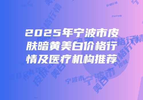 2025年宁波市皮肤暗黄美白价格行情及医疗机构推荐