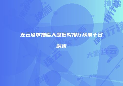 连云港市抽脂大腿医院排行榜前十名解析