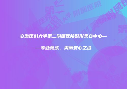 安徽医科大学第二附属医院整形美容中心——专业权威，美丽安心之选