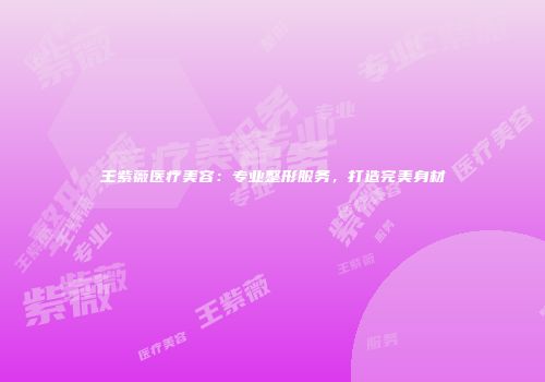 王紫薇医疗美容：专业整形服务，打造完美身材