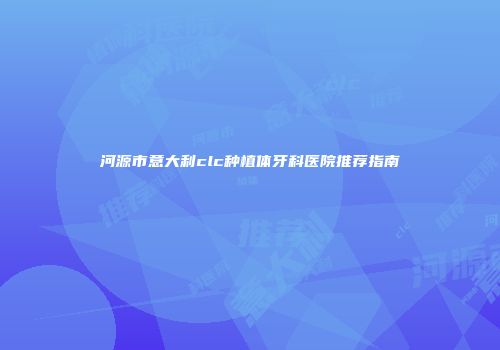 河源市意大利clc种植体牙科医院推荐指南