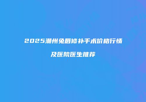2025潮州兔唇修补手术价格行情及医院医生推荐