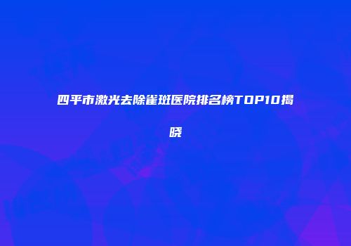 四平市激光去除雀斑医院排名榜TOP10揭晓