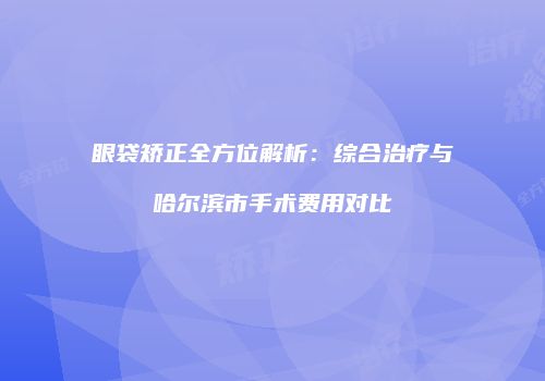 眼袋矫正全方位解析：综合治疗与哈尔滨市手术费用对比