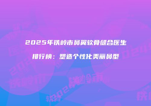 2025年铁岭市鼻翼软骨缝合医生排行榜：塑造个性化美丽鼻型