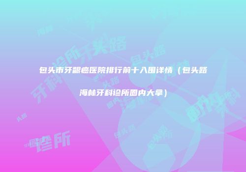 包头市牙龈癌医院排行前十入围详情（包头路海林牙科诊所圈内大拿）