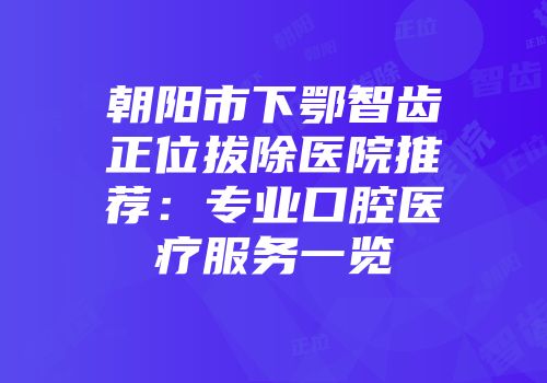朝阳市下鄂智齿正位拔除医院推荐：专业口腔医疗服务一览