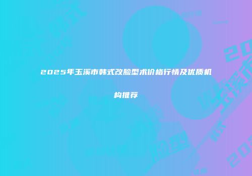2025年玉溪市韩式改脸型术价格行情及优质机构推荐