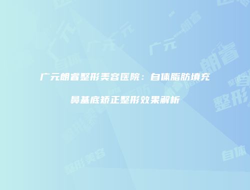 广元朗睿整形美容医院：自体脂肪填充鼻基底矫正整形效果解析