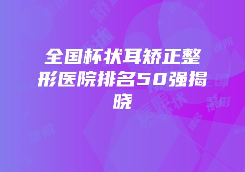 全国杯状耳矫正整形医院排名50强揭晓