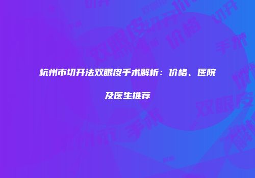 杭州市切开法双眼皮手术解析：价格、医院及医生推荐
