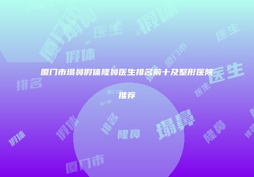 厦门市塌鼻假体隆鼻医生排名前十及整形医院推荐